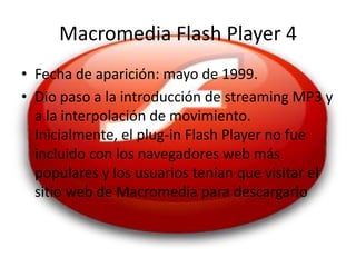 Macromedia Flash Player 4
• Fecha de aparición: mayo de 1999.
• Dio paso a la introducción de streaming MP3 y
  a la interpolación de movimiento.
  Inicialmente, el plug-in Flash Player no fue
  incluido con los navegadores web más
  populares y los usuarios tenían que visitar el
  sitio web de Macromedia para descargarlo
 