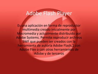 Adobe Flash Player
 Es una aplicación en forma de reproductor
    multimedia creado inicialmente por
Macromedia y actualmente distribuido por
Adobe Systems. Permite reproducir archivos
     SWF que pueden ser creados con la
 herramienta de autoría Adobe Flash,2 con
  Adobe Flex o con otras herramientas de
             Adobe y de terceros
 