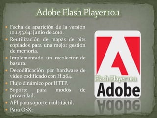  Fecha de aparición de la versión
    10.1.53.64: junio de 2010.
   Reutilización de mapas de bits
    copiados para una mejor gestión
    de memoria.
   Implementado un recolector de
    basura.
   Decodificación por hardware de
    video codificado con H.264.        Flash Player 10.1
   Flujo dinámico por HTTP.
   Soporte       para    modos   de
    privacidad.
   API para soporte multitáctil.
   Para OSX:
 