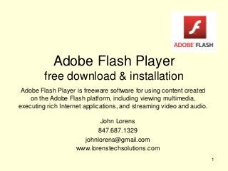 Adobe Flash Player
free download & installation
John Lorens
847.687.1329
johnlorens@gmail.com
www.lorenstechsolutions.com
1
Adobe Flash Player is freeware software for using content created
on the Adobe Flash platform, including viewing multimedia,
executing rich Internet applications, and streaming video and audio.
 