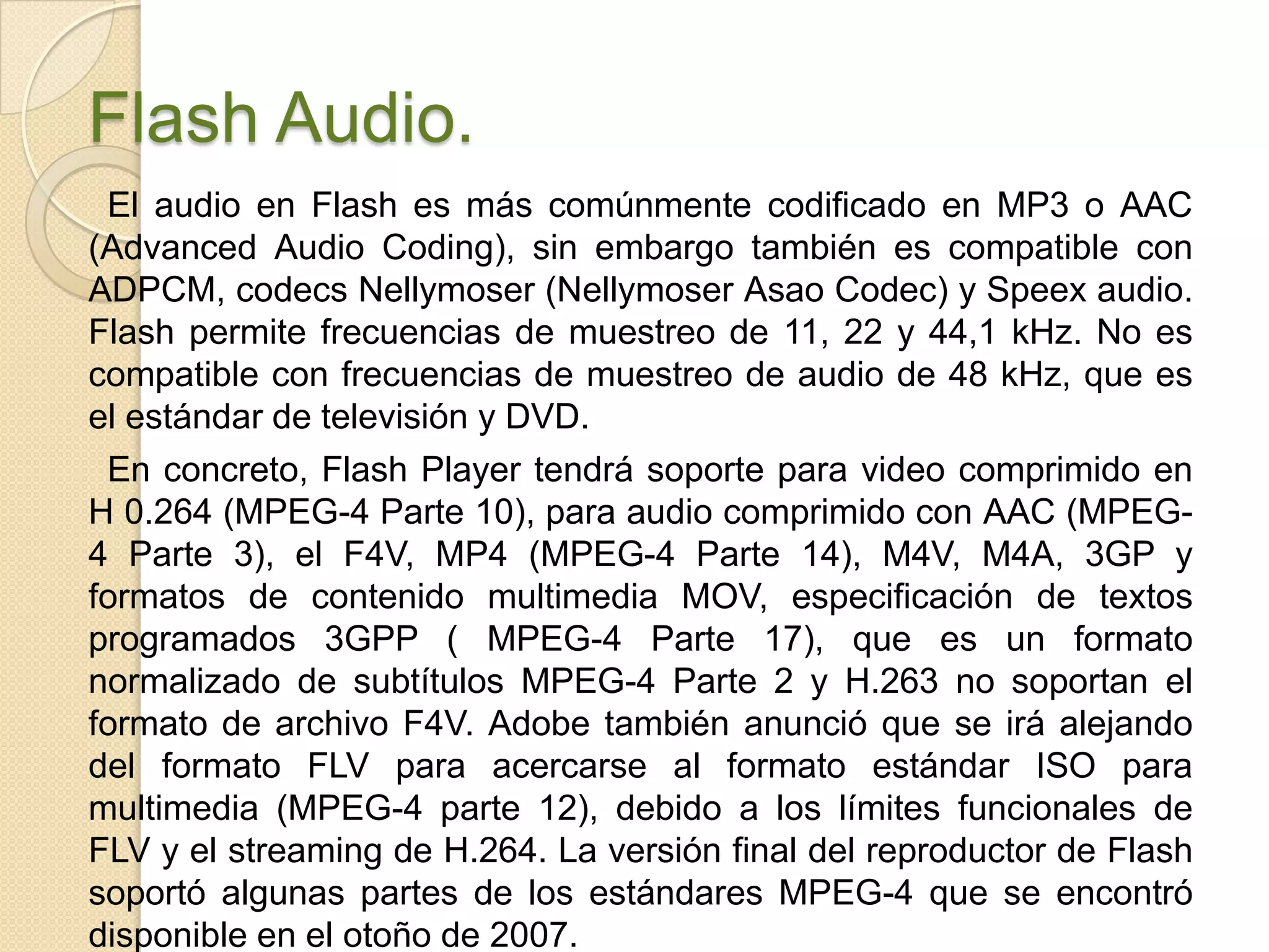 Flash Audio.
 El audio en Flash es más comúnmente codificado en MP3 o AAC
(Advanced Audio Coding), sin embargo también es compatible con
ADPCM, codecs Nellymoser (Nellymoser Asao Codec) y Speex audio.
Flash permite frecuencias de muestreo de 11, 22 y 44,1 kHz. No es
compatible con frecuencias de muestreo de audio de 48 kHz, que es
el estándar de televisión y DVD.
 En concreto, Flash Player tendrá soporte para video comprimido en
H 0.264 (MPEG-4 Parte 10), para audio comprimido con AAC (MPEG-
4 Parte 3), el F4V, MP4 (MPEG-4 Parte 14), M4V, M4A, 3GP y
formatos de contenido multimedia MOV, especificación de textos
programados 3GPP ( MPEG-4 Parte 17), que es un formato
normalizado de subtítulos MPEG-4 Parte 2 y H.263 no soportan el
formato de archivo F4V. Adobe también anunció que se irá alejando
del formato FLV para acercarse al formato estándar ISO para
multimedia (MPEG-4 parte 12), debido a los límites funcionales de
FLV y el streaming de H.264. La versión final del reproductor de Flash
soportó algunas partes de los estándares MPEG-4 que se encontró
disponible en el otoño de 2007.
 