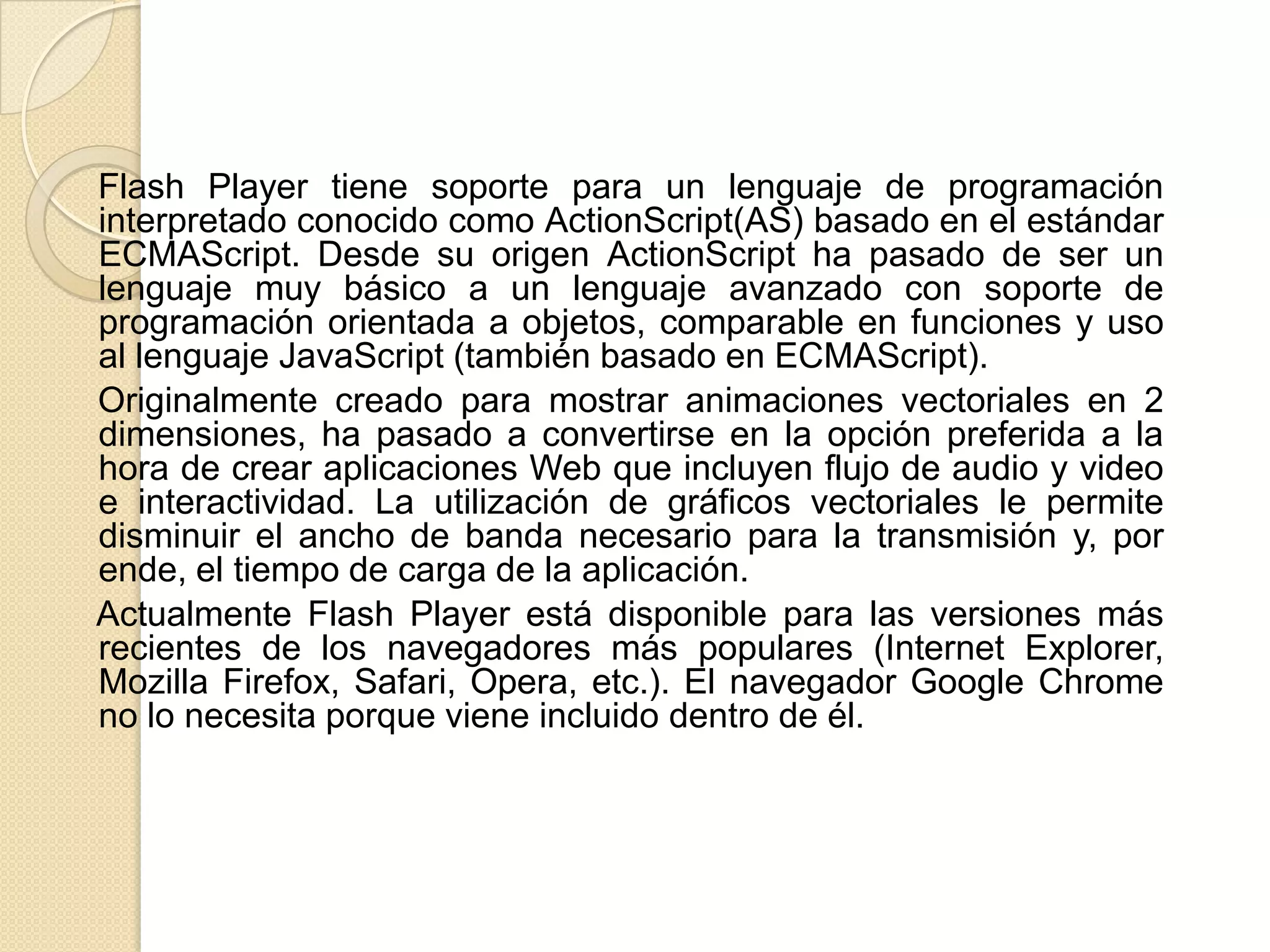 Flash Player tiene soporte para un lenguaje de programación
interpretado conocido como ActionScript(AS) basado en el estándar
ECMAScript. Desde su origen ActionScript ha pasado de ser un
lenguaje muy básico a un lenguaje avanzado con soporte de
programación orientada a objetos, comparable en funciones y uso
al lenguaje JavaScript (también basado en ECMAScript).
Originalmente creado para mostrar animaciones vectoriales en 2
dimensiones, ha pasado a convertirse en la opción preferida a la
hora de crear aplicaciones Web que incluyen flujo de audio y video
e interactividad. La utilización de gráficos vectoriales le permite
disminuir el ancho de banda necesario para la transmisión y, por
ende, el tiempo de carga de la aplicación.
Actualmente Flash Player está disponible para las versiones más
recientes de los navegadores más populares (Internet Explorer,
Mozilla Firefox, Safari, Opera, etc.). El navegador Google Chrome
no lo necesita porque viene incluido dentro de él.
 