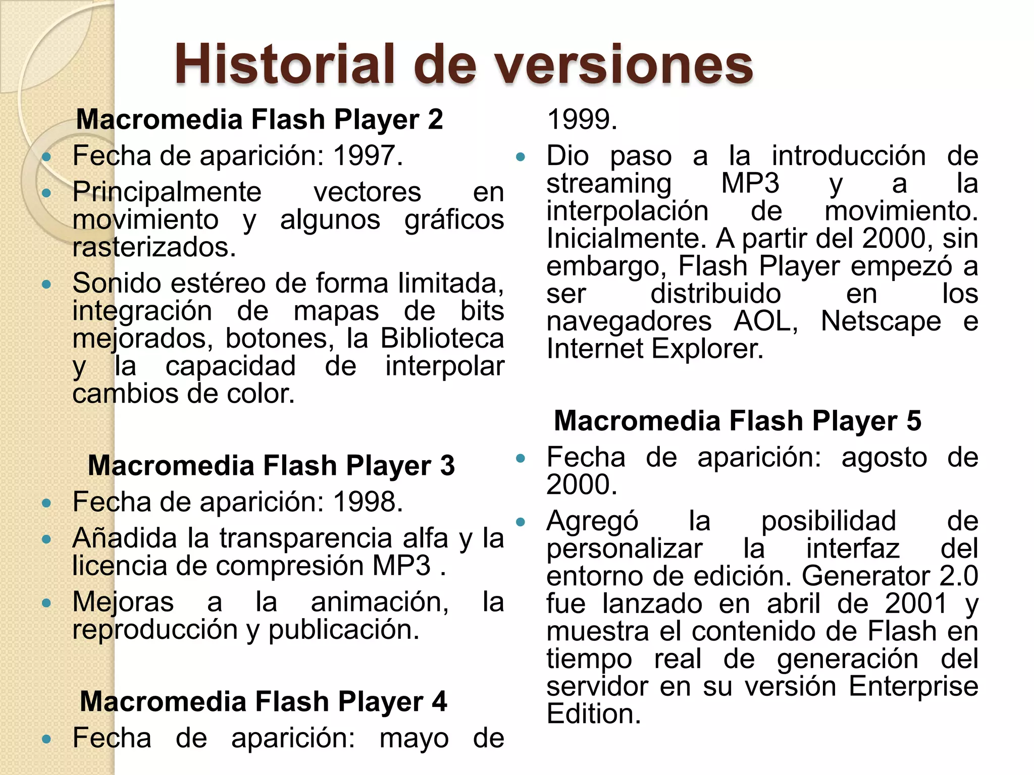 Historial de versiones
     Macromedia Flash Player 2               1999.
   Fecha de aparición: 1997.               Dio paso a la introducción de
   Principalmente    vectores     en        streaming       MP3     y    a     la
    movimiento y algunos gráficos            interpolación de movimiento.
    rasterizados.                            Inicialmente. A partir del 2000, sin
                                             embargo, Flash Player empezó a
   Sonido estéreo de forma limitada,        ser      distribuido      en     los
    integración de mapas de bits             navegadores AOL, Netscape e
    mejorados, botones, la Biblioteca        Internet Explorer.
    y la capacidad de interpolar
    cambios de color.
                                              Macromedia Flash Player 5
      Macromedia Flash Player 3             Fecha de aparición: agosto de
                                             2000.
   Fecha de aparición: 1998.
                                            Agregó     la    posibilidad   de
   Añadida la transparencia alfa y la       personalizar la interfaz del
    licencia de compresión MP3 .             entorno de edición. Generator 2.0
   Mejoras a la animación, la               fue lanzado en abril de 2001 y
    reproducción y publicación.              muestra el contenido de Flash en
                                             tiempo real de generación del
                                             servidor en su versión Enterprise
    Macromedia Flash Player 4                Edition.
   Fecha de aparición: mayo de
 