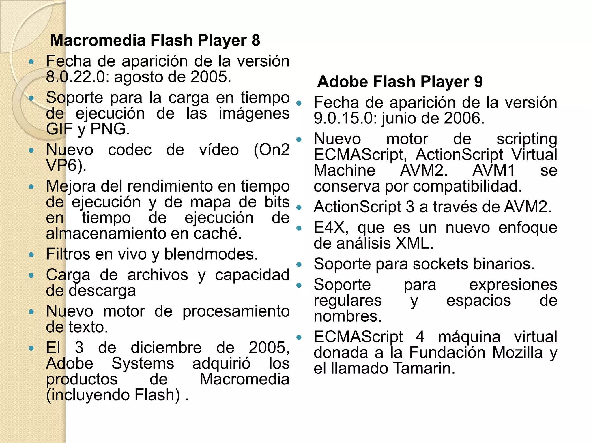 Macromedia Flash Player 8
   Fecha de aparición de la versión
    8.0.22.0: agosto de 2005.               Adobe Flash Player 9
   Soporte para la carga en tiempo       Fecha de aparición de la versión
    de ejecución de las imágenes           9.0.15.0: junio de 2006.
    GIF y PNG.
                                          Nuevo      motor    de    scripting
   Nuevo codec de vídeo (On2              ECMAScript, ActionScript Virtual
    VP6).                                  Machine AVM2. AVM1 se
   Mejora del rendimiento en tiempo       conserva por compatibilidad.
    de ejecución y de mapa de bits        ActionScript 3 a través de AVM2.
    en tiempo de ejecución de
    almacenamiento en caché.              E4X, que es un nuevo enfoque
                                           de análisis XML.
   Filtros en vivo y blendmodes.
                                          Soporte para sockets binarios.
   Carga de archivos y capacidad
    de descarga                           Soporte      para     expresiones
                                           regulares     y    espacios      de
   Nuevo motor de procesamiento           nombres.
    de texto.
                                          ECMAScript 4 máquina virtual
   El 3 de diciembre de 2005,             donada a la Fundación Mozilla y
    Adobe Systems adquirió los             el llamado Tamarin.
    productos       de    Macromedia
    (incluyendo Flash) .
 