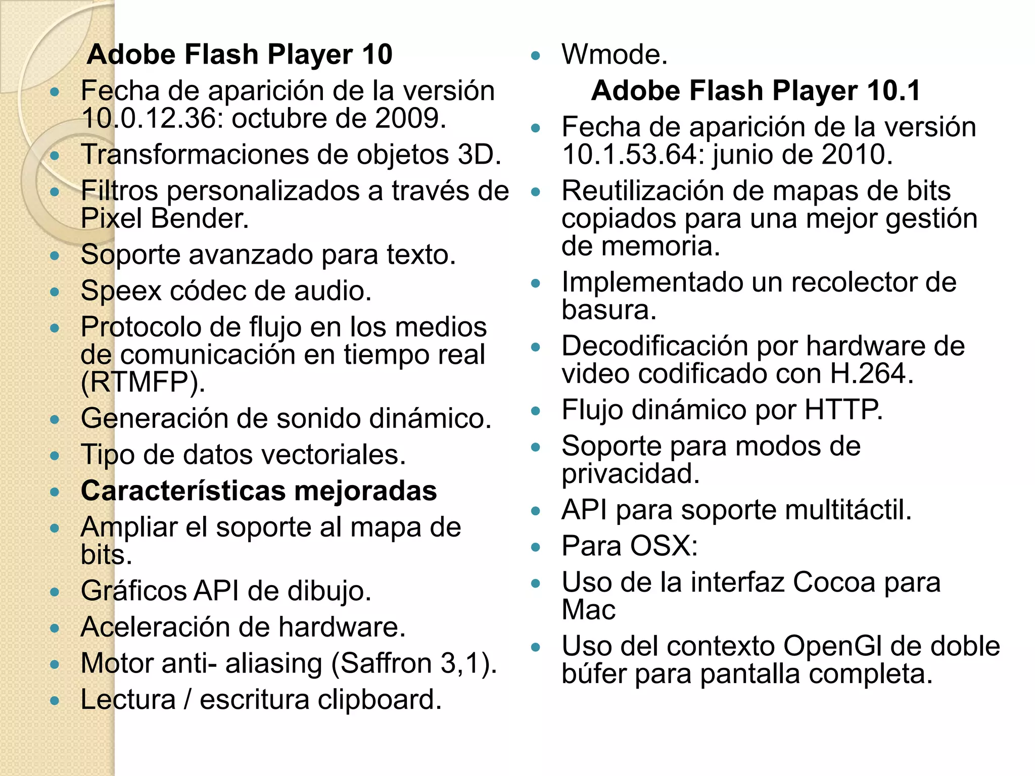 Adobe Flash Player 10                   Wmode.
   Fecha de aparición de la versión             Adobe Flash Player 10.1
    10.0.12.36: octubre de 2009.             Fecha de aparición de la versión
   Transformaciones de objetos 3D.           10.1.53.64: junio de 2010.
   Filtros personalizados a través de       Reutilización de mapas de bits
    Pixel Bender.                             copiados para una mejor gestión
   Soporte avanzado para texto.              de memoria.
   Speex códec de audio.                    Implementado un recolector de
                                              basura.
   Protocolo de flujo en los medios
    de comunicación en tiempo real           Decodificación por hardware de
    (RTMFP).                                  video codificado con H.264.
   Generación de sonido dinámico.           Flujo dinámico por HTTP.
   Tipo de datos vectoriales.               Soporte para modos de
                                              privacidad.
   Características mejoradas
                                             API para soporte multitáctil.
   Ampliar el soporte al mapa de
    bits.                                    Para OSX:
   Gráficos API de dibujo.                  Uso de la interfaz Cocoa para
                                              Mac
   Aceleración de hardware.
                                             Uso del contexto OpenGl de doble
   Motor anti- aliasing (Saffron 3,1).       búfer para pantalla completa.
   Lectura / escritura clipboard.
 