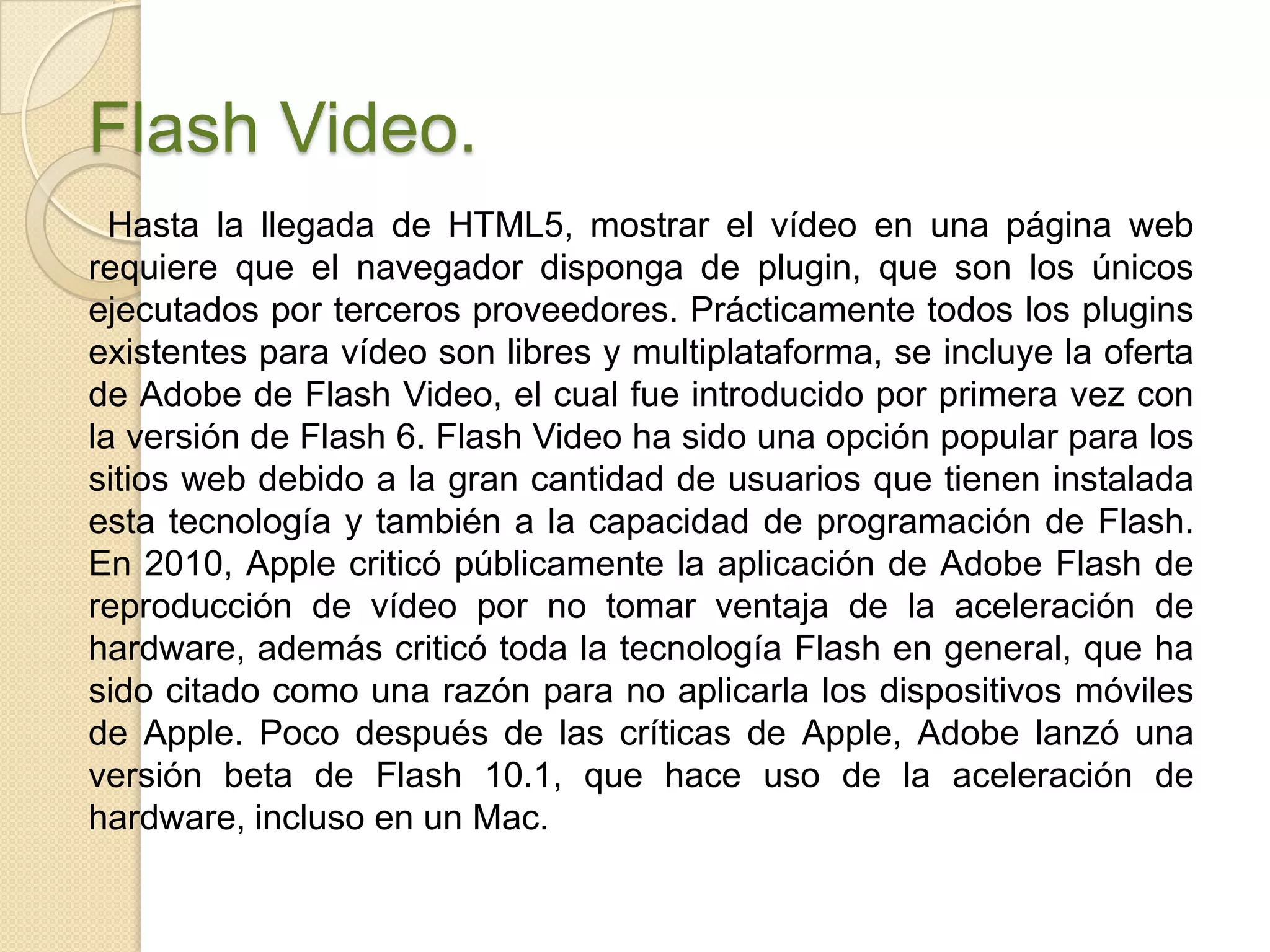 Flash Video.
  Hasta la llegada de HTML5, mostrar el vídeo en una página web
requiere que el navegador disponga de plugin, que son los únicos
ejecutados por terceros proveedores. Prácticamente todos los plugins
existentes para vídeo son libres y multiplataforma, se incluye la oferta
de Adobe de Flash Video, el cual fue introducido por primera vez con
la versión de Flash 6. Flash Video ha sido una opción popular para los
sitios web debido a la gran cantidad de usuarios que tienen instalada
esta tecnología y también a la capacidad de programación de Flash.
En 2010, Apple criticó públicamente la aplicación de Adobe Flash de
reproducción de vídeo por no tomar ventaja de la aceleración de
hardware, además criticó toda la tecnología Flash en general, que ha
sido citado como una razón para no aplicarla los dispositivos móviles
de Apple. Poco después de las críticas de Apple, Adobe lanzó una
versión beta de Flash 10.1, que hace uso de la aceleración de
hardware, incluso en un Mac.
 