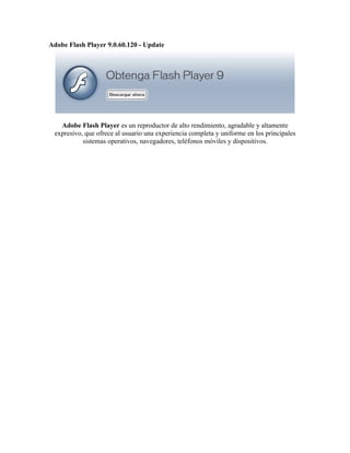 Adobe Flash Player 9.0.60.120 - Update




   Adobe Flash Player es un reproductor de alto rendimiento, agradable y altamente
 expresivo, que ofrece al usuario una experiencia completa y uniforme en los principales
           sistemas operativos, navegadores, teléfonos móviles y dispositivos.
 
