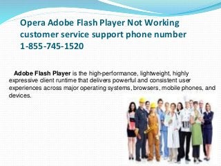 Opera Adobe Flash Player Not Working
customer service support phone number
1-855-745-1520
Adobe Flash Player is the high-performance, lightweight, highly
expressive client runtime that delivers powerful and consistent user
experiences across major operating systems, browsers, mobile phones, and
devices.
 