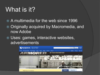 What is it?A multimedia for the web since 1996Originally acquired by Macromedia, and now AdobeUses: games, interactive websites, advertisements
