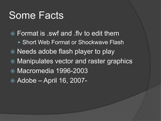Some FactsFormat is .swf and .flv to edit themShort Web Format or Shockwave FlashNeeds adobe flash player to playManipulates vector and raster graphicsMacromedia 1996-2003Adobe – April 16, 2007-