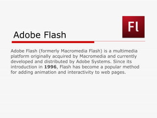 Adobe Flash Adobe Flash (formerly Macromedia Flash) is a multimedia platform originally acquired by Macromedia and currently developed and distributed by Adobe Systems. Since its introduction in  1996 , Flash has become a popular method for adding animation and interactivity to web pages. 