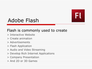 Adobe Flash Flash is commonly used to create  > Interactive Website > Create animation > Advertisements > Flash Application > Audio and Video Streaming > Develop Rich Internet Applications > Company Presentation > And 2D or 3D Games 