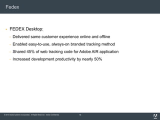 © 2010 Adobe Systems Incorporated. All Rights Reserved. Adobe Confidential.
Fedex
 FEDEX Desktop:
• Delivered same customer experience online and offline
• Enabled easy-to-use, always-on branded tracking method
• Shared 45% of web tracking code for Adobe AIR application
• Increased development productivity by nearly 50%
16
 