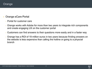 © 2010 Adobe Systems Incorporated. All Rights Reserved. Adobe Confidential.
Orange
 Orange eCare Portal
• Portal for customer care
• Orange works with Adobe for more than two years to integrate rich components
and create engaging UX on the customer portal
• Customers can find answers to their questions more easily and in a faster way
• Orange has a ROI of 19 million euros in two years because finiding answers on
the website is less expensive than calling the hotline or going to a physcial
branch
17
 