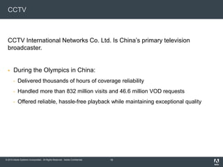 © 2010 Adobe Systems Incorporated. All Rights Reserved. Adobe Confidential.
CCTV
CCTV International Networks Co. Ltd. Is China’s primary television
broadcaster.
 During the Olympics in China:
• Delivered thousands of hours of coverage reliability
• Handled more than 832 million visits and 46.6 million VOD requests
• Offered reliable, hassle-free playback while maintaining exceptional quality
18
 