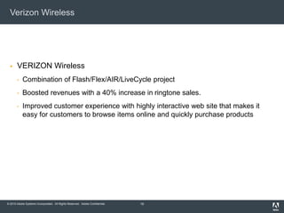© 2010 Adobe Systems Incorporated. All Rights Reserved. Adobe Confidential.
Verizon Wireless
 VERIZON Wireless
• Combination of Flash/Flex/AIR/LiveCycle project
• Boosted revenues with a 40% increase in ringtone sales.
• Improved customer experience with highly interactive web site that makes it
easy for customers to browse items online and quickly purchase products
19
 