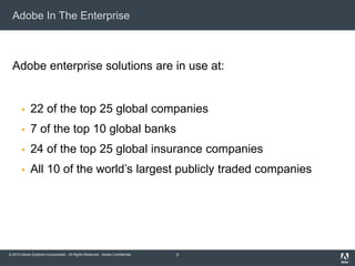 © 2010 Adobe Systems Incorporated. All Rights Reserved. Adobe Confidential.
Adobe In The Enterprise
Adobe enterprise solutions are in use at:
 22 of the top 25 global companies
 7 of the top 10 global banks
 24 of the top 25 global insurance companies
 All 10 of the world’s largest publicly traded companies
5
 