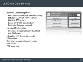 © 2010 Adobe Systems Incorporated. All Rights Reserved. Adobe Confidential.
LiveCycle Data Services
 Improved Data Management
 Most efficient framework for data handling
between RIA Client, RIA Server and
backend SAP system
 Based on CRUD, as is the SAP
Enterprise Services approach
 Increased Performance
 Optimized protocol between RIA Client
and RIA Server
 Integration with Enterprise security
infrastructure
 Real-time messaging based on push
mechanism
 PDF generation
 