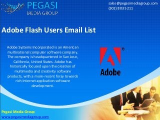 Adobe Flash Users Email List
sales@pegasimediagroup.com
(302) 803 5211
Pegasi Media Group
www.pegasimediagroup.com
Adobe Systems Incorporated is an American
multinational computer software company.
The company is headquartered in San Jose,
California, United States. Adobe has
historically focused upon the creation of
multimedia and creativity software
products, with a more-recent foray towards
rich Internet application software
development.
 