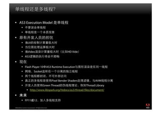   AS3 Execution Model
           
           
 
                    UI
           
                    Video                                          HD Vide
            AS3
 
            Flash Player 10 AS3 Runtime Execution
                              Socket
           
                                                       Pixel Bender Shaders          AVM
                                            Green Thread                      Thread Library
                     http://www.libspark.org/htdocs/as3/thread- les/document/
 
            FP11 12

2008 Adobe Systems Incorporated. All Rights Reserved.
 