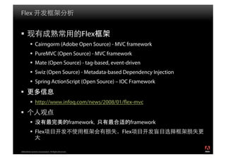 Flex


                                                           Flex
            Cairngorm (Adobe Open Source) - MVC framework
            PureMVC (Open Source) - MVC framework
            Mate (Open Source) - tag-based, event-driven
            Swiz (Open Source) - Metadata-based Dependency Injection
            Spring ActionScript (Open Source) – IOC Framework
 
            http://www.infoq.com/news/2008/01/ ex-mvc
 
                                                       framework   适 framework
            Flex                                                   Flex


2008 Adobe Systems Incorporated. All Rights Reserved.
 