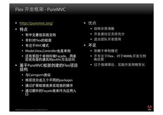 Flex                                            - PureMVC

  http://puremvc.org/                                                  
                                                                            
                                                                            
                                Flex                                        
                                MVC                                    
            Model,View,Controller                                           
                                                         Façade                Flex   MXML
                                                        public
                   PureMVC                                   Flex           

                    Cairngorm
                                                           packages
           
                                           Façade




2008 Adobe Systems Incorporated. All Rights Reserved.
 