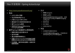 Flex                                            – Spring ActionScript

  http://www.pranaframework.org/                                   
                                                                               Cairngorm
            as3                     IoC                                        PureMVC
                                                 Flex                   
                                                                                 services-con g.xml   messaging-
                         Cairngorm PureMVC                                  con g.xml
                                   MVC                                  
                         Java Spring                                    
                                       BlazeDS remoting                 
                messaging
                                                                    
                 Spring AS                              Flex
                                                                         
                                                        XML
                                                                                             Logging
                                                                                Spring AS        logging
           
                        method-invocation
                         MethodInvokingFactory
           




2008 Adobe Systems Incorporated. All Rights Reserved.
 