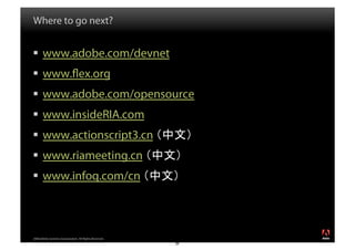 Where to go next?


  www.adobe.com/devnet
  www. ex.org
  www.adobe.com/opensource
  www.insideRIA.com
  www.actionscript3.cn
  www.riameeting.cn
  www.infoq.com/cn



2008 Adobe Systems Incorporated. All Rights Reserved.
                                                        4
                                                        8
 