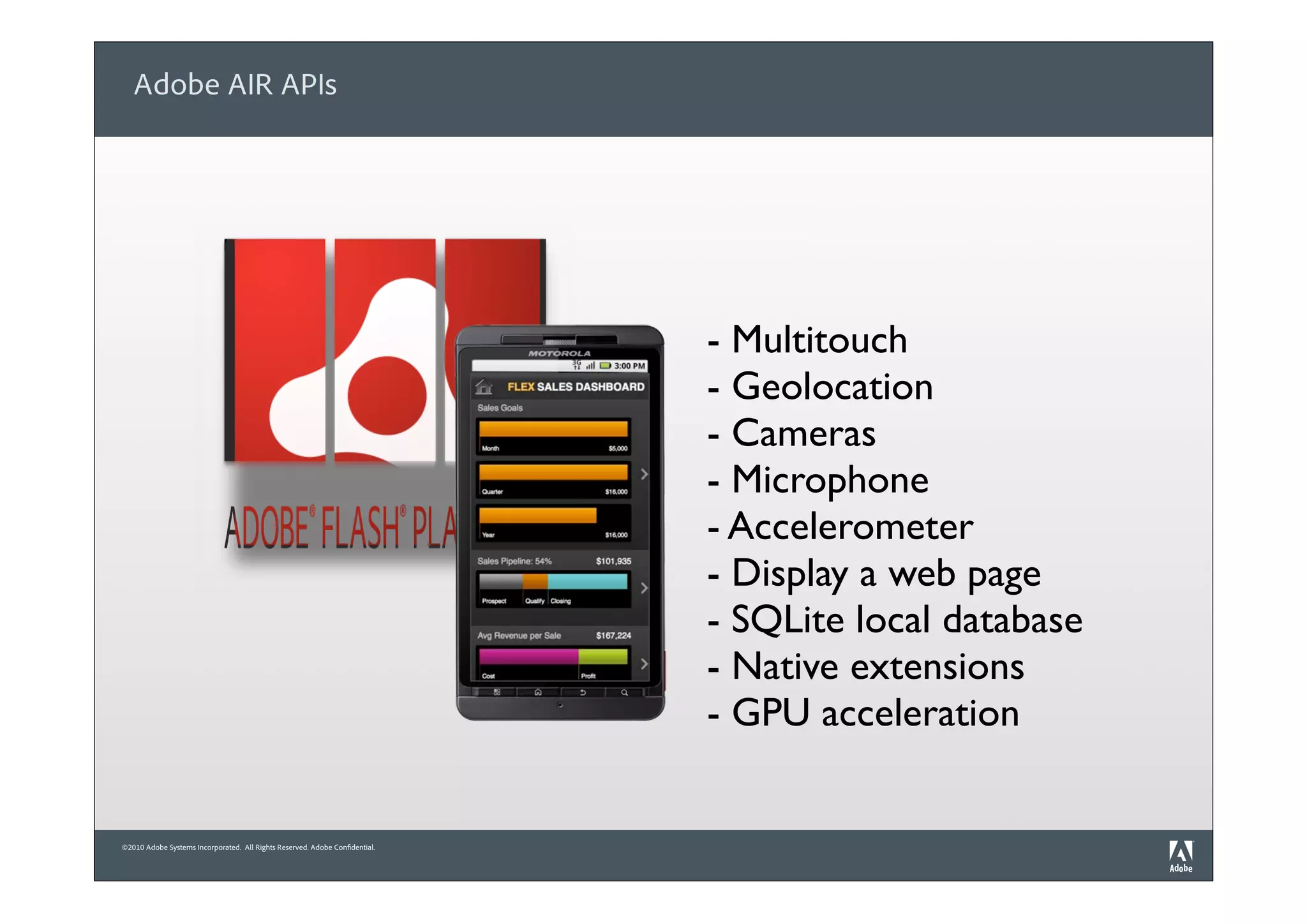 Adobe AIR APIs




                                                                             - Multitouch
                                                                             - Geolocation
                                                                             - Cameras
                                                                             - Microphone
                                                                             - Accelerometer
                                                                             - Display a web page
                                                                             - SQLite local database
                                                                             - Native extensions
                                                                             - GPU acceleration


©2010 Adobe Systems Incorporated. All Rights Reserved. Adobe Confidential.
 