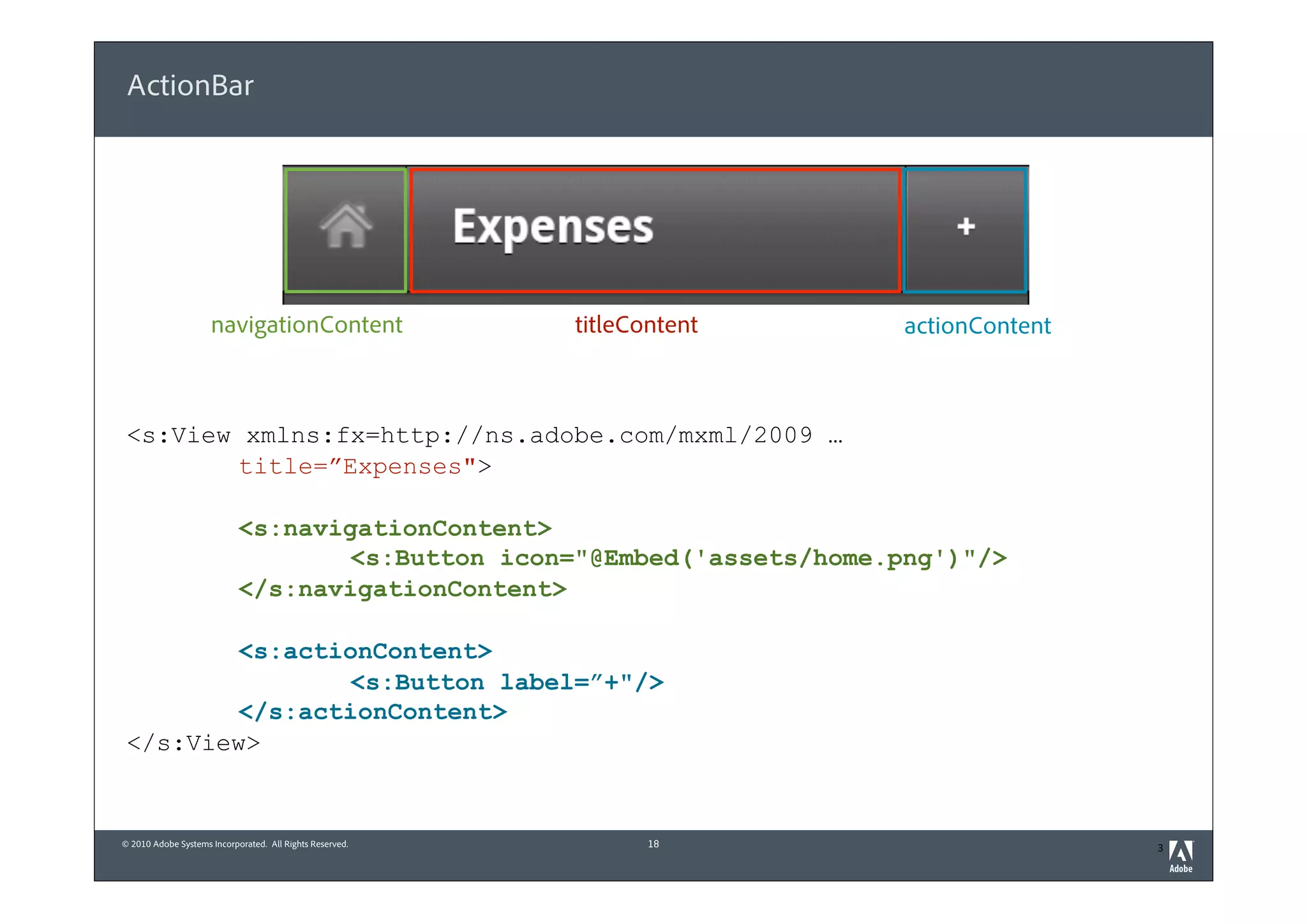 ActionBar




                     navigationContent                    titleContent   actionContent



 <s:View xmlns:fx=http://ns.adobe.com/mxml/2009 …
         title=”Expenses">

                            <s:navigationContent>
                                    <s:Button icon="@Embed('assets/home.png')"/>
                            </s:navigationContent>

         <s:actionContent>
                 <s:Button label=”+"/>
         </s:actionContent>
 </s:View>


© 2010 Adobe Systems Incorporated. All Rights Reserved.          18                      3
 