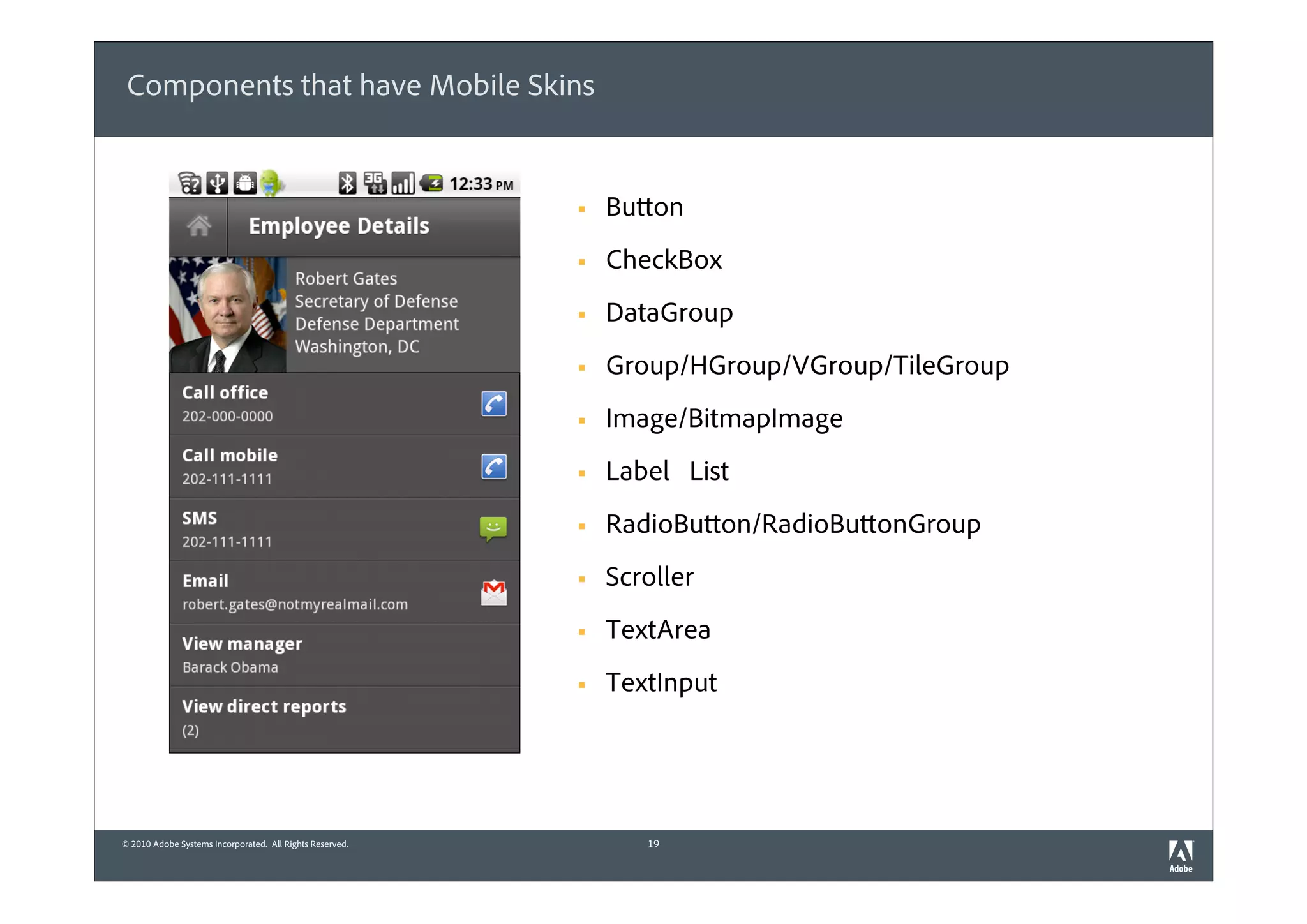 Components that have Mobile Skins


                                                          §   Button
                                                          §   CheckBox
                                                          §   DataGroup
                                                          §   Group/HGroup/VGroup/TileGroup
                                                          §   Image/BitmapImage
                                                          §   Label List
                                                          §   RadioButton/RadioButtonGroup
                                                          §   Scroller
                                                          §   TextArea
                                                          §   TextInput




© 2010 Adobe Systems Incorporated. All Rights Reserved.           19
 