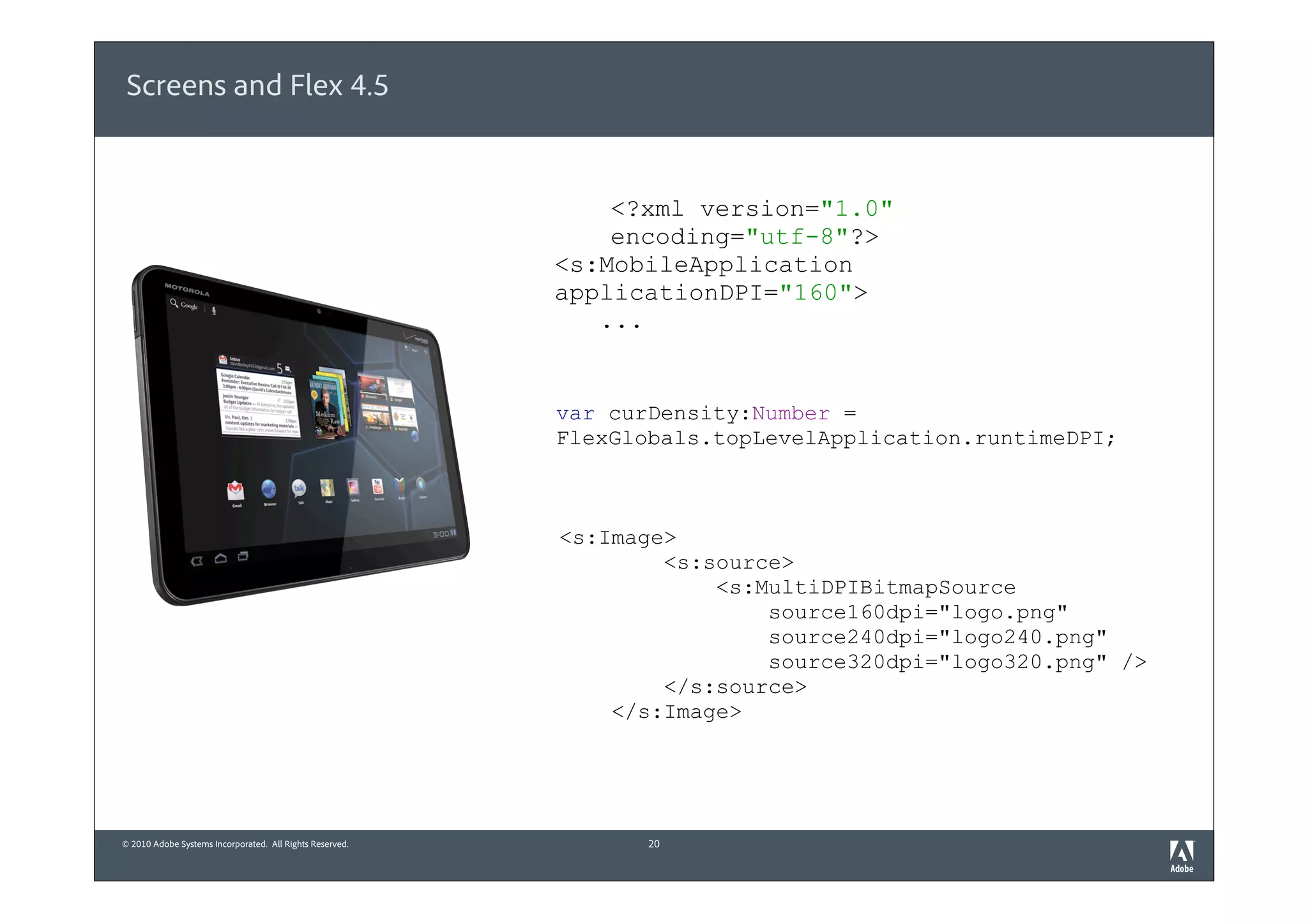 Screens and Flex 4.5


                                                              <?xml version="1.0"
                                                              encoding="utf-8"?>
                                                          <s:MobileApplication
                                                          applicationDPI="160">
                                                             ...


                                                          var curDensity:Number =
                                                          FlexGlobals.topLevelApplication.runtimeDPI;



                                                          <s:Image>
                                                                  <s:source>
                                                                      <s:MultiDPIBitmapSource
                                                                          source160dpi="logo.png"
                                                                          source240dpi="logo240.png"
                                                                          source320dpi="logo320.png" />
                                                                  </s:source>
                                                              </s:Image>




© 2010 Adobe Systems Incorporated. All Rights Reserved.          20
 