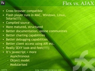 Flex vs. AJAX Cross browser compatible Flash player runs in MAC, Windows, Linux, Solaris(!!!) Compiled source More matured, structured Better documentation, online communities Better charting capabilities Better debugging capabilities Better client access using AIR etc. Really SEXY look-and-feel(!!!!) It’s javascript + more Asynchronous Object model Modularised 