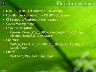 Flex for designers MXML ~ HTML, Actionscript ~ Javascript Flex Builder comes with a WYSIWYG designer CSS support/Runtime skinning support States Management Layout/Navigation Canvas, Form, VBox, HBox, ControlBar, Accordion, LinkBar, MenuBar, ViewStack Controls Button, CheckBox, ComboBox, DataGrid, TextInput, List, Label, Tree Charts BarChart, PieChart, LineChart 