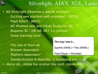 Silverlight, AJAX, XUL, Laslo M$ $ilverlight (Deserves a special mention) Exciting new platform with promises? -  YES!!!! Flash Killer? -  NO!!!! M$ Windows only and Vi$ual $tudio for IDE Requires 50 / 200 MB .NET 3.x runtime Steep learning curve The rest of them all Browser dependant Platform dependant* Standardization & Maturity - A loooooong way to go Above all… Adobe has another key card – Adobe AIR. The way I see it… Sparkle (XAML) = Flex (MXML)  Flash Player = Silverlight  