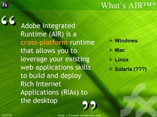 Adobe Integrated Runtime (AIR) is a  cross-platform  runtime that allows you to leverage your existing web applications skills to build and deploy Rich Internet Applications (RIAs) to the desktop What’s AIR™? ” “ Windows Mac Linux Solaris (???) 