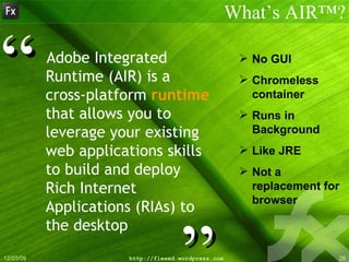 Adobe Integrated Runtime (AIR) is a cross-platform  runtime  that allows you to leverage your existing web applications skills to build and deploy Rich Internet Applications (RIAs) to the desktop What’s AIR™? ” “ No GUI Chromeless container Runs in Background Like JRE Not a replacement for browser 