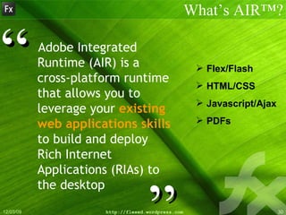Adobe Integrated Runtime (AIR) is a cross-platform runtime that allows you to leverage your  existing web applications skills  to build and deploy Rich Internet Applications (RIAs) to the desktop What’s AIR™? ” “ Flex/Flash HTML/CSS Javascript/Ajax PDFs 