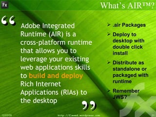 Adobe Integrated Runtime (AIR) is a cross-platform runtime that allows you to leverage your   existing web applications skills to  build and deploy  Rich Internet Applications (RIAs) to the desktop What’s AIR™? ” “ .air Packages Deploy to desktop with double click install Distribute as standalone or packaged with runtime Remember JWS? 