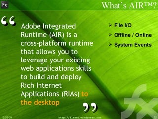 Adobe Integrated Runtime (AIR) is a cross-platform runtime that allows you to leverage your   existing web applications skills to build and deploy Rich Internet Applications (RIAs)  to the desktop What’s AIR™? ” “ File I/O Offline / Online System Events 