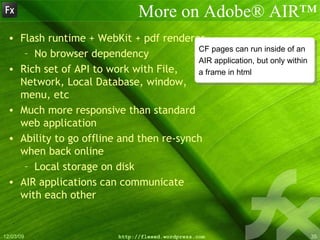 More on Adobe® AIR™ Flash runtime + WebKit + pdf renderer No browser dependency Rich set of API to work with File, Network, Local Database, window, menu, etc Much more responsive than standard web application Ability to go offline and then re-synch when back online Local storage on disk AIR applications can communicate with each other CF pages can run inside of an  AIR application, but only within  a frame in html 