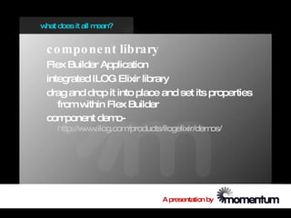 w does it all m
 hat           ean?


 c o mpo ne nt library
 Flex Builder Application
 integrated ILOG Elixir library
 drag and drop it into place and set its properties
    from w ithin Flex Builder
 com  ponent dem   o-
    http://w w
            w .ilog.com/products/ilogelixir/demos/




                                 A presentation by
 