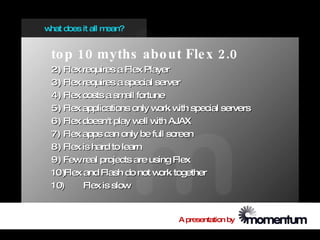 w does it all m
 hat           ean?


 to p 10 myths abo ut Fle x 2.0
 2) Flex requires a Flex Player
 3) Flex requires a special server
 4) Flex costs a sm fortune
                     all
 5) Flex applications only w w special servers
                             ork ith
 6) Flex doesn't play w w AJAX
                         ell ith
 7) Flex apps can only be full screen
 8) Flex is hard to learn
 9) Fewreal projects are using Flex
 10)Flex and Flash do not w together
                              ork
 10)     Flex is slow


                             A presentation by
 
