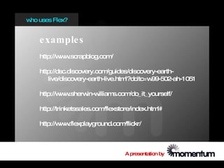 w uses Flex?
 ho


   e xample s
   http://w w
           w .scrapblog.com/

   http://dsc.discovery.com  /guides/discovery-earth-
      live/discovery-earth-live.htm l?dcitc=w99-502-ah-1051

   http://w w
           w .sherwin-williams.com/do_it_yourself/

   http://trinketssales.com/flexstore/index.html#

   http://w w
           w .flexplayground.com/flickr/



                                   A presentation by
 