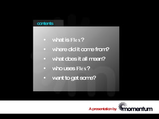 contents


   •   w is Fle x?
        hat
   •   where did it com from
                       e    ?
   •   w does it all m
        hat           ean?
   •   w uses Fle x?
        ho
   •   w to get som
        ant        e?




                     A presentation by
 