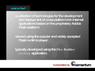 w is Flex?
 hat


  a collection of technologies for the development
     and deploym of cross platform rich Internet
                   ent
     applications based on the proprietary Adobe
     Flash platform .

  view using the popular and w
       ed                     idely accepted
     Flash runtim player.
                 e

  typically developed using the Fle x Builde r
     w y s iwy g application.


                             A presentation by
 
