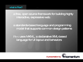 w is Flex?
 hat


  a free, open source fram ork for building highly
                            ew
     interactive, expressive web.

  a standards-based language and program ing
                                          m
     m odel that supports com on design patterns
                             m

  Fle x uses M L, a declarative XM
              XM                    L-based
     language for UI layout and behaviors




                            A presentation by
 