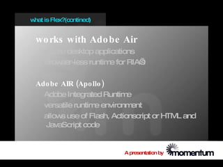 w is Flex?(contined)
 hat


 wo rks with Ado be Air
    create desktop applications
    Brow ser-less runtim for RIA’
                        e       s

 Ado be AIR (Apo llo )
   Adobe Integrated Runtim  e
   versatile runtim environm
                   e         ent
   allow use of Flash, Actionscript or HTM and
        s                                 L
    JavaScript code


                          A presentation by
 
