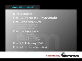 where did it com from
                e    ?


 re le as e his to ry
 Fle x 1.0- Marc h 2004 (M acromedia)
 Fle x 1.5-Oc to be r 2004
     Flex 2.0 (Alpha) - October 2005
     Flex 2.0 Beta 1 - February 2006
     Flex 2.0 Beta 2 - M arch 2006

 Fle x 2.0- June 2006
     Flex 2.0.1 - January 5, 2007
     Flex 3.0 Beta 1 - June 11, 2007
     Flex 3.0 Beta 2 - October 1, 2007
     Flex 3.0 Beta 3 - Decem 12, 2007
                              ber

 Fle x 3.0- Fe bruary 2008
 Fle x 4.0- (Codename Gumbo) 2009


                                         A presentation by
 