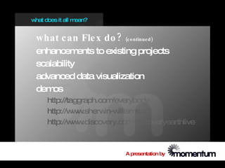 w does it all m
 hat           ean?


 what c an Fle x do ?        (c o ntinue d )

 enhancem    ents to existing projects
 scalability
 advanced data visualization
 dem os
     http://taggraph.com  /everybody
     http://w w
              w .sherw in-w illiams.com
     http://w w
              w .discovery.com   /discoveryearthlive



                             A presentation by
 
